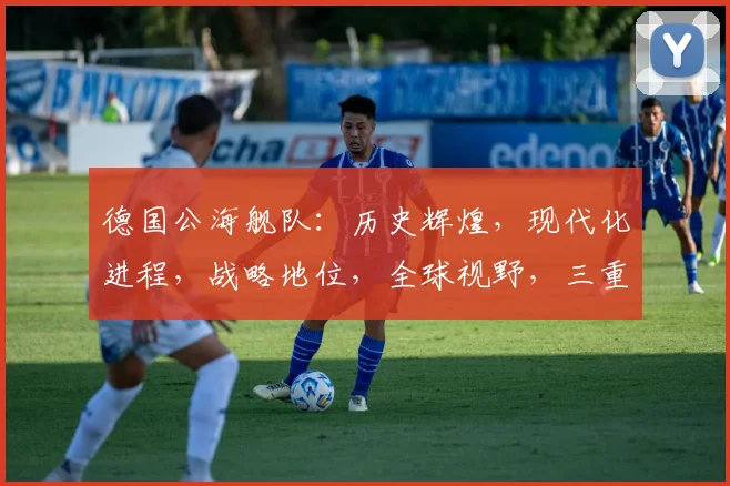 德国公海舰队：历史辉煌，现代化进程，战略地位，全球视野，三重亮点，不容忽视。