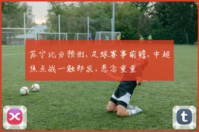 苏宁比分预测,足球赛事前瞻,中超焦点战一触即发,悬念重重