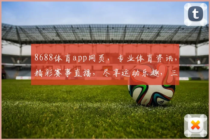 8688体育app网页，专业体育资讯，精彩赛事直播，尽享运动乐趣，三大亮点，不容错过，体验非凡