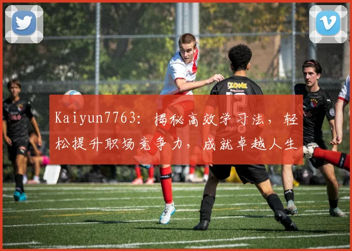 Kaiyun7763：揭秘高效学习法，轻松提升职场竞争力，成就卓越人生，两步走
