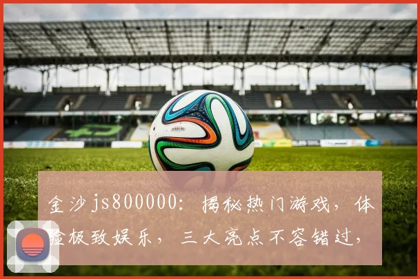 金沙js800000：揭秘热门游戏，体验极致娱乐，三大亮点不容错过，畅享无限乐趣